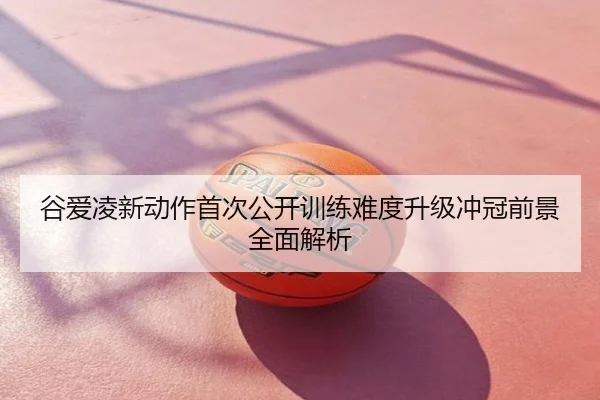 谷爱凌新动作首次公开训练难度升级冲冠前景全面解析